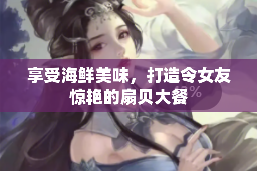 享受海鮮美味，打造令女友驚艷的扇貝大餐