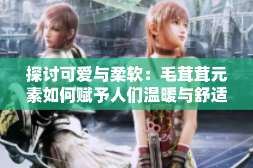 探討可愛與柔軟：毛茸茸元素如何賦予人們溫暖與舒適感的秘訣