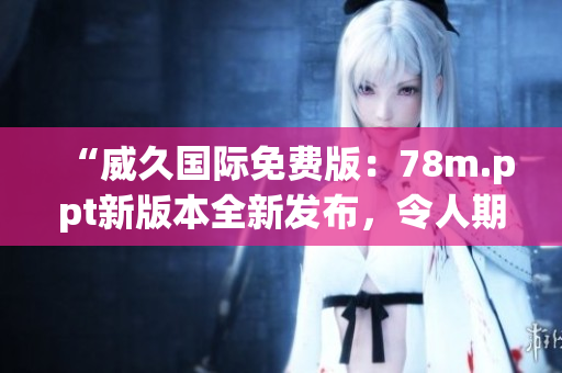 “威久國際免費版：78m.ppt新版本全新發(fā)布，令人期待的創(chuàng)意與功能全面升級！”