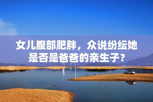 女兒腹部肥胖，眾說(shuō)紛紜她是否是爸爸的親生子？