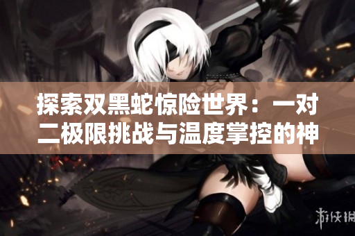 探索雙黑蛇驚險(xiǎn)世界:一對(duì)二極限挑戰(zhàn)與溫度掌控的神秘秘聞 探索雙黑蛇驚險(xiǎn)世界:一對(duì)二極限挑戰(zhàn)與溫度掌控的神秘秘聞