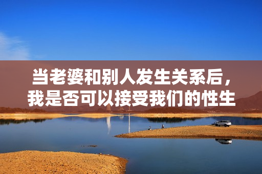 當(dāng)老婆和別人發(fā)生關(guān)系后,我是否可以接受我們的性生活重新開始? 當(dāng)老婆和別人發(fā)生關(guān)系后,我是否可以接受我們的性生活重新開始?