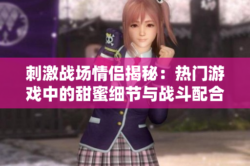 刺激戰(zhàn)場情侶揭秘：熱門游戲中的甜蜜細節(jié)與戰(zhàn)斗配合