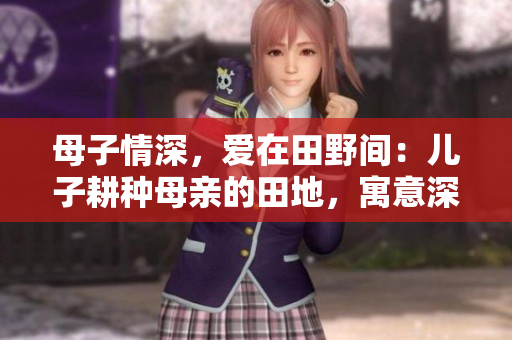母子情深，愛在田野間：兒子耕種母親的田地，寓意深遠(yuǎn)