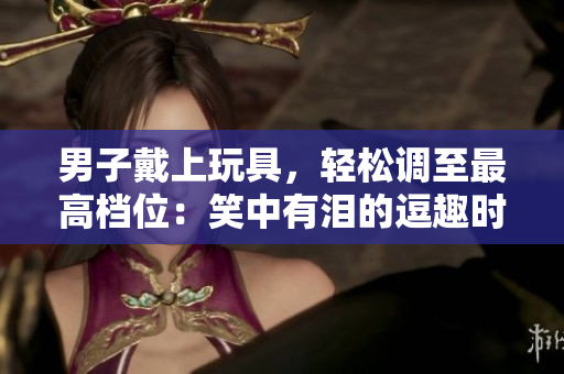 男子戴上玩具，輕松調(diào)至最高檔位：笑中有淚的逗趣時刻，觀眾捧腹不已！