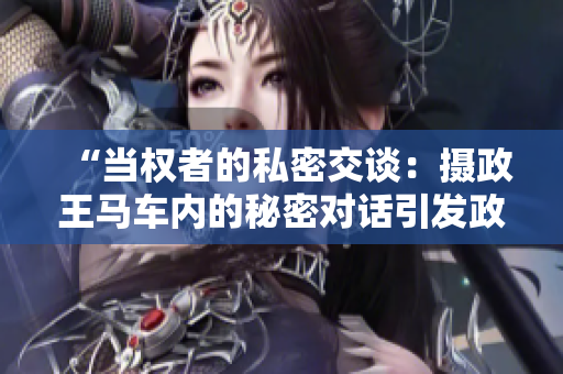 “當(dāng)權(quán)者的私密交談：攝政王馬車內(nèi)的秘密對話引發(fā)政壇波瀾”