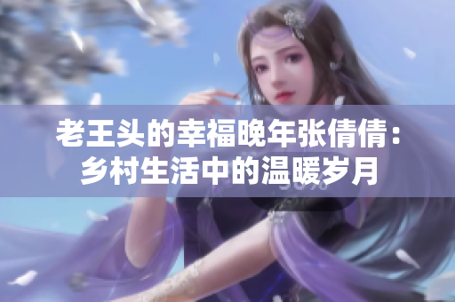 老王頭的幸福晚年張倩倩：鄉(xiāng)村生活中的溫暖歲月