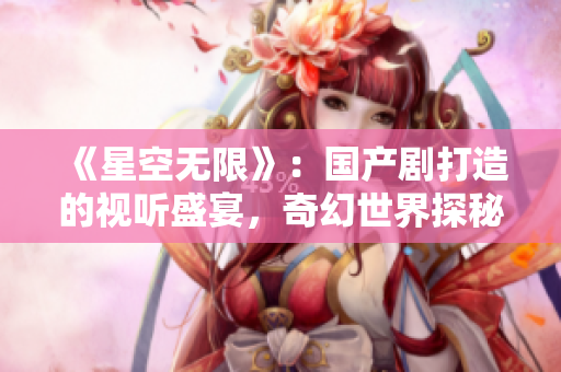 《星空無限》：國產(chǎn)劇打造的視聽盛宴，奇幻世界探秘引人入勝