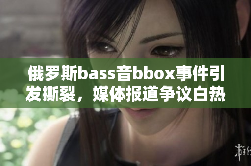 俄羅斯bass音bbox事件引發(fā)撕裂，媒體報道爭議白熱化