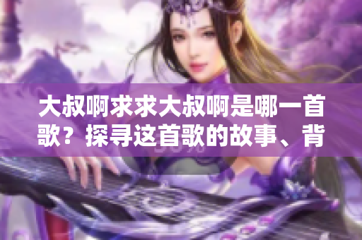 大叔啊求求大叔啊是哪一首歌？探尋這首歌的故事、背景和魅力