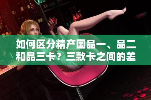 如何區(qū)分精產(chǎn)國品一、品二和品三卡？三款卡之間的差異是什么？