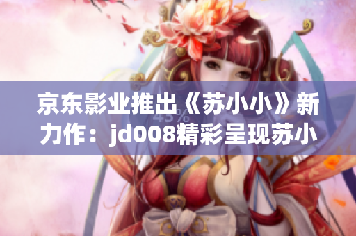 京東影業(yè)推出《蘇小小》新力作：jd008精彩呈現(xiàn)蘇小小的全新故事！