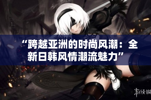 “跨越亞洲的時(shí)尚風(fēng)潮：全新日韓風(fēng)情潮流魅力”