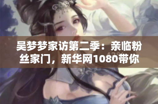 吳夢夢家訪第二季：親臨粉絲家門，新華網(wǎng)1080帶你現(xiàn)場感受