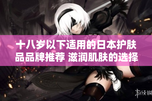 十八歲以下適用的日本護(hù)膚品品牌推薦 滋潤肌膚的選擇及注意事項(xiàng)