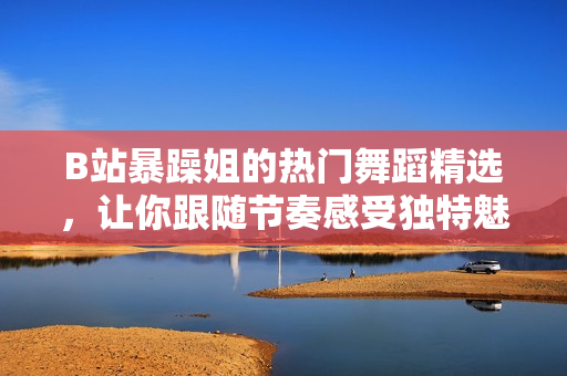 B站暴躁姐的熱門舞蹈精選，讓你跟隨節(jié)奏感受獨特魅力