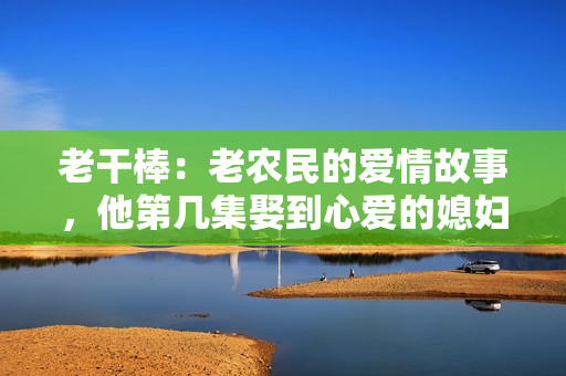 老干棒：老農(nóng)民的愛情故事，他第幾集娶到心愛的媳婦了？