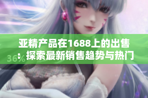 亞精產(chǎn)品在1688上的出售：探索最新銷售趨勢與熱門商品