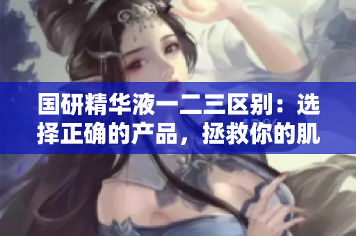 國研精華液一二三區(qū)別：選擇正確的產(chǎn)品，拯救你的肌膚!