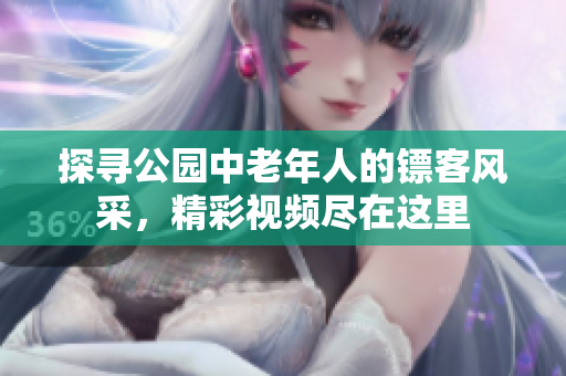 探尋公園中老年人的鏢客風(fēng)采，精彩視頻盡在這里