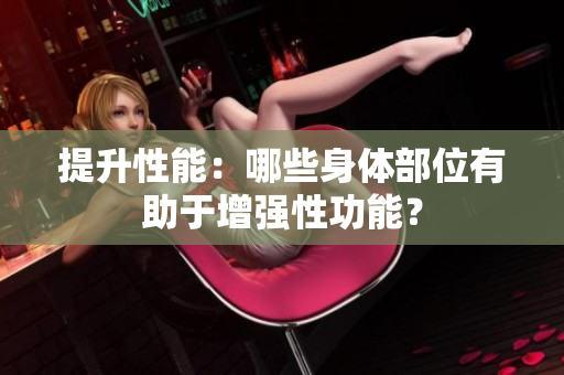 提升性能：哪些身體部位有助于增強性功能？