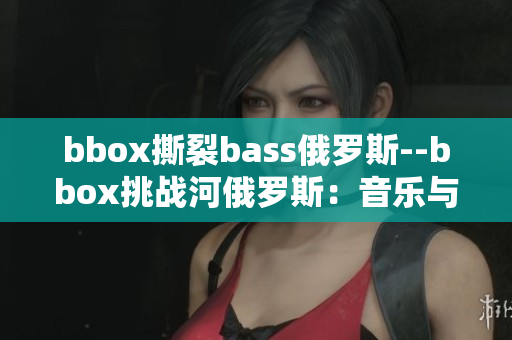 bbox撕裂bass俄羅斯--bbox挑戰(zhàn)河俄羅斯：音樂與電子體驗