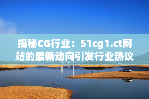 揭秘CG行業(yè)：51cg1.ct網(wǎng)站的最新動(dòng)向引發(fā)行業(yè)熱議