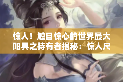 驚人！觸目驚心的世界最大陽具之持有者揭秘：驚人尺寸引發(fā)全球矚目
