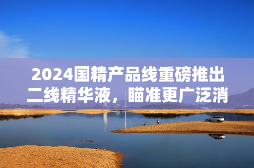 2024國(guó)精產(chǎn)品線重磅推出二線精華液，瞄準(zhǔn)更廣泛消費(fèi)群體