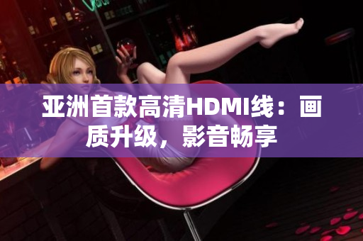 亞洲首款高清HDMI線：畫(huà)質(zhì)升級(jí)，影音暢享