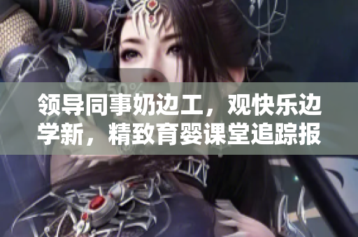 領(lǐng)導(dǎo)同事奶邊工，觀快樂(lè)邊學(xué)新，精致育嬰課堂追蹤報(bào)道