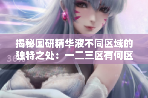 揭秘國(guó)研精華液不同區(qū)域的獨(dú)特之處：一二三區(qū)有何區(qū)別？