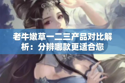 老牛嫩草一二三產(chǎn)品對(duì)比解析：分辨哪款更適合您