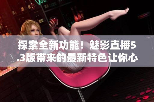 探索全新功能！魅影直播5.3版帶來(lái)的最新特色讓你心馳神往