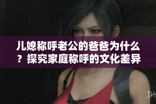 兒媳稱呼老公的爸爸為什么？探究家庭稱呼的文化差異