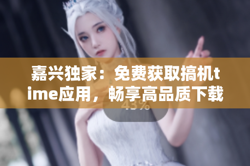 嘉興獨家：免費獲取搞機time應(yīng)用，暢享高品質(zhì)下載