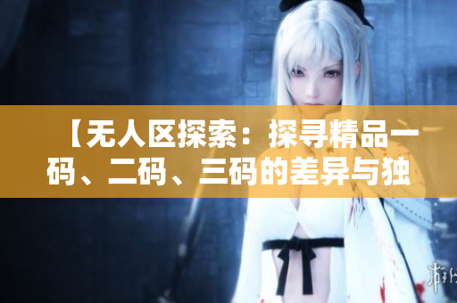 【無人區(qū)探索：探尋精品一碼、二碼、三碼的差異與獨(dú)特之處】