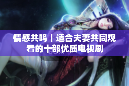 情感共鳴｜適合夫妻共同觀看的十部優(yōu)質(zhì)電視劇