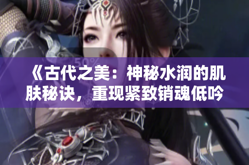 《古代之美：神秘水潤(rùn)的肌膚秘訣，重現(xiàn)緊致銷(xiāo)魂低吟》