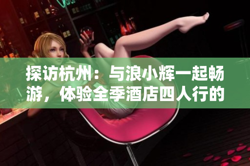 探訪杭州：與浪小輝一起暢游，體驗(yàn)全季酒店四人行的精彩之旅
