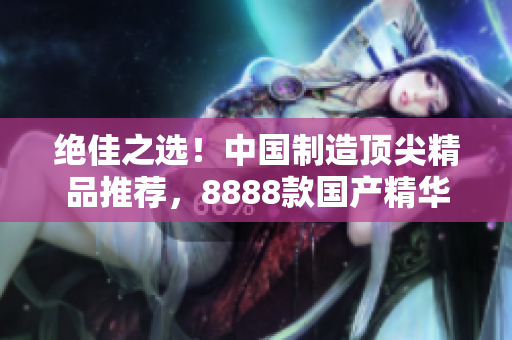 絕佳之選！中國(guó)制造頂尖精品推薦，8888款國(guó)產(chǎn)精華產(chǎn)品大比拼
