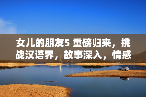 女兒的朋友5 重磅歸來，挑戰(zhàn)漢語界，故事深入，情感升華