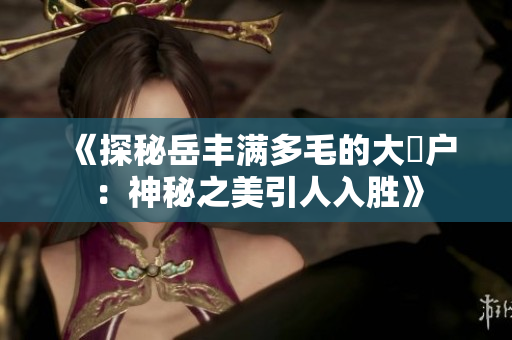 《探秘岳豐滿多毛的大隂戶：神秘之美引人入勝》
