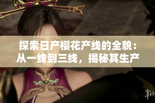 探索日產(chǎn)櫻花產(chǎn)線的全貌：從一線到三線，揭秘其生產(chǎn)奧秘