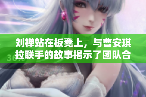 劉禪站在板凳上，與曹安琪拉聯(lián)手的故事揭示了團(tuán)隊(duì)合作的力量