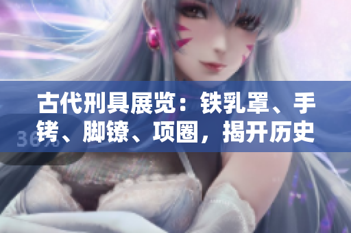 古代刑具展覽：鐵乳罩、手銬、腳鐐、項(xiàng)圈，揭開(kāi)歷史鎖鏈的記憶