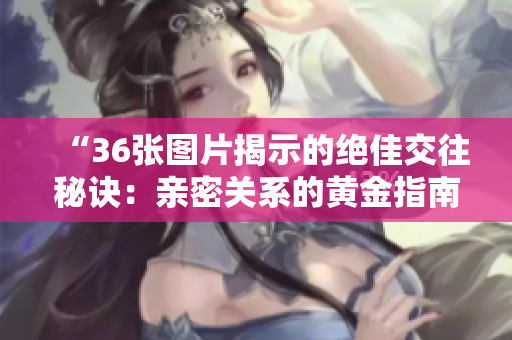 “36張圖片揭示的絕佳交往秘訣：親密關(guān)系的黃金指南！”