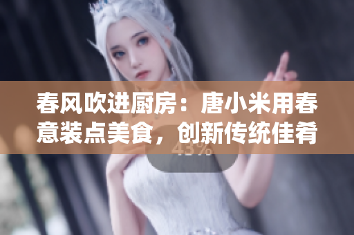 春風(fēng)吹進(jìn)廚房：唐小米用春意裝點(diǎn)美食，創(chuàng)新傳統(tǒng)佳肴，煥發(fā)新生機(jī)