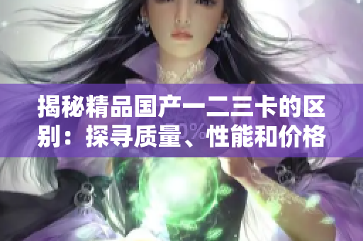 揭秘精品國產(chǎn)一二三卡的區(qū)別：探尋質量、性能和價格的細微差異