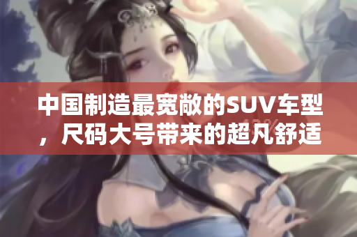 中國(guó)制造最寬敞的SUV車型，尺碼大號(hào)帶來(lái)的超凡舒適體驗(yàn)